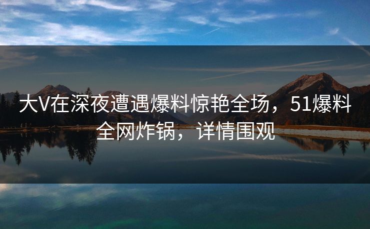 大V在深夜遭遇爆料惊艳全场，51爆料全网炸锅，详情围观