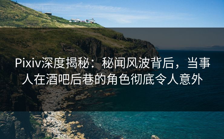Pixiv深度揭秘：秘闻风波背后，当事人在酒吧后巷的角色彻底令人意外