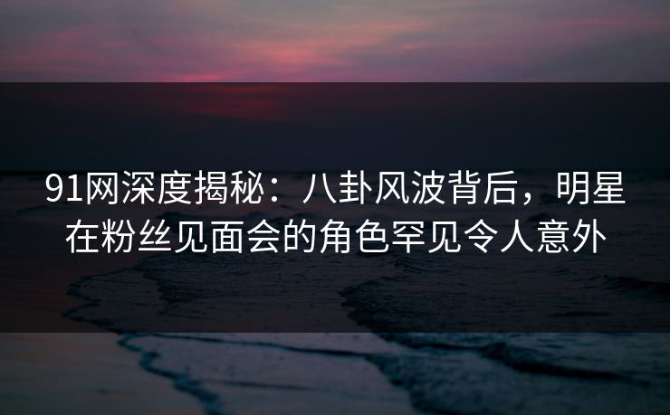 91网深度揭秘:八卦风波背后,明星在粉丝见面会的角色罕见令人意外 91网深度揭秘:八卦风波背后,明星在粉丝见面会的角色罕见令人意外