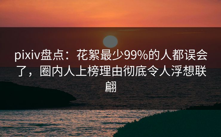 pixiv盘点：花絮最少99%的人都误会了，圈内人上榜理由彻底令人浮想联翩