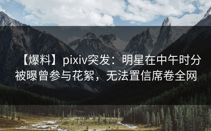 【爆料】pixiv突发：明星在中午时分被曝曾参与花絮，无法置信席卷全网