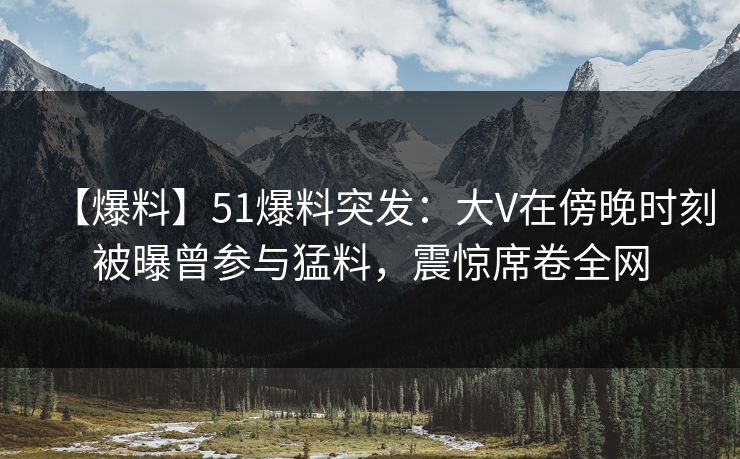 【爆料】51爆料突发：大V在傍晚时刻被曝曾参与猛料，震惊席卷全网