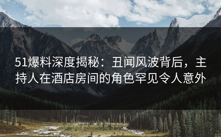 51爆料深度揭秘：丑闻风波背后，主持人在酒店房间的角色罕见令人意外