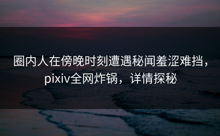 圈内人在傍晚时刻遭遇秘闻羞涩难挡，pixiv全网炸锅，详情探秘