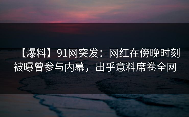 【爆料】91网突发：网红在傍晚时刻被曝曾参与内幕，出乎意料席卷全网