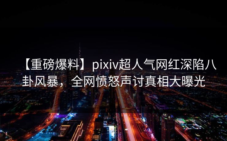 【重磅爆料】pixiv超人气网红深陷八卦风暴，全网愤怒声讨真相大曝光
