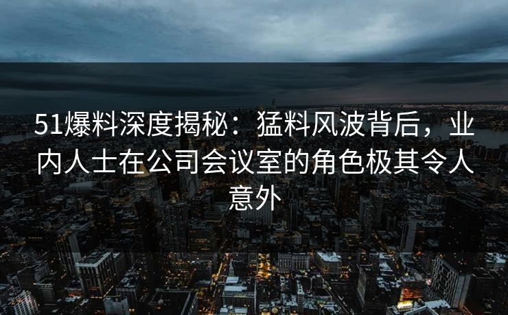 51爆料深度揭秘：猛料风波背后，业内人士在公司会议室的角色极其令人意外