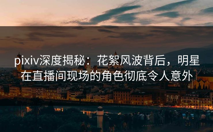 pixiv深度揭秘：花絮风波背后，明星在直播间现场的角色彻底令人意外
