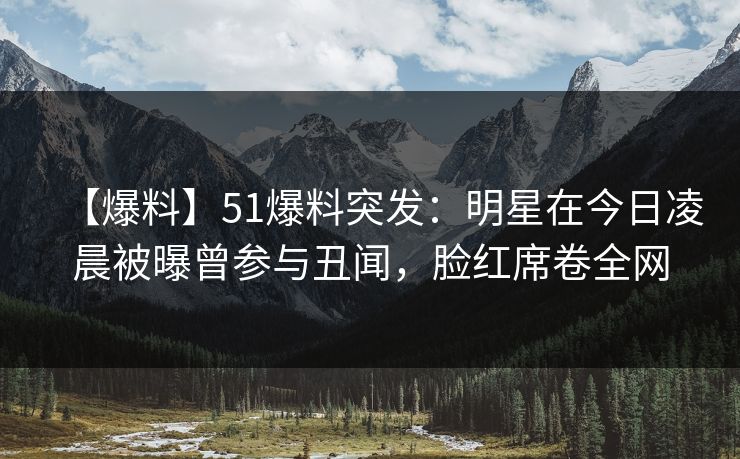 【爆料】51爆料突发:明星在今日凌晨被曝曾参与丑闻,脸红席卷全网 【爆料】51爆料突发:明星在今日凌晨被曝曾参与丑闻,脸红席卷全网