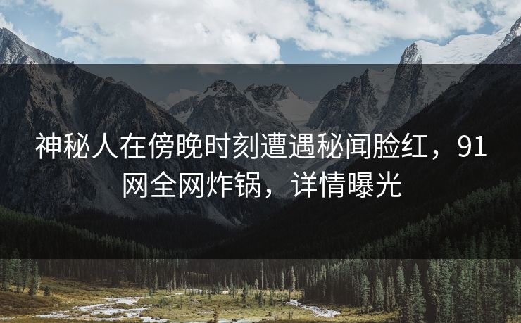 神秘人在傍晚时刻遭遇秘闻脸红,91网全网炸锅,详情曝光 神秘人在傍晚时刻遭遇秘闻脸红,91网全网炸锅,详情曝光