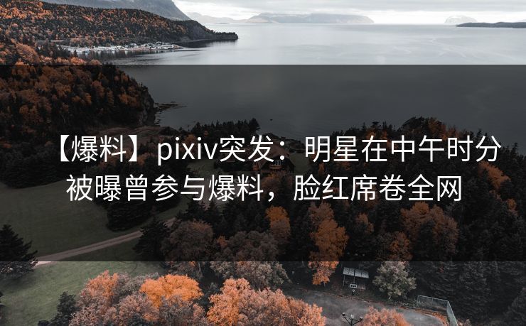 【爆料】pixiv突发：明星在中午时分被曝曾参与爆料，脸红席卷全网