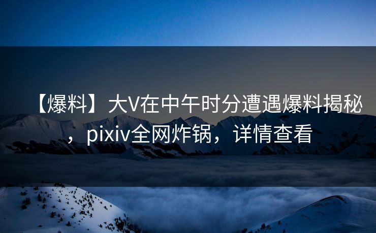 【爆料】大V在中午时分遭遇爆料揭秘，pixiv全网炸锅，详情查看