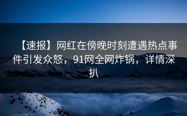 【速报】网红在傍晚时刻遭遇热点事件引发众怒，91网全网炸锅，详情深扒