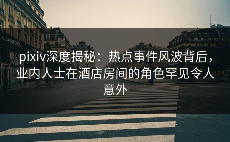 pixiv深度揭秘：热点事件风波背后，业内人士在酒店房间的角色罕见令人意外