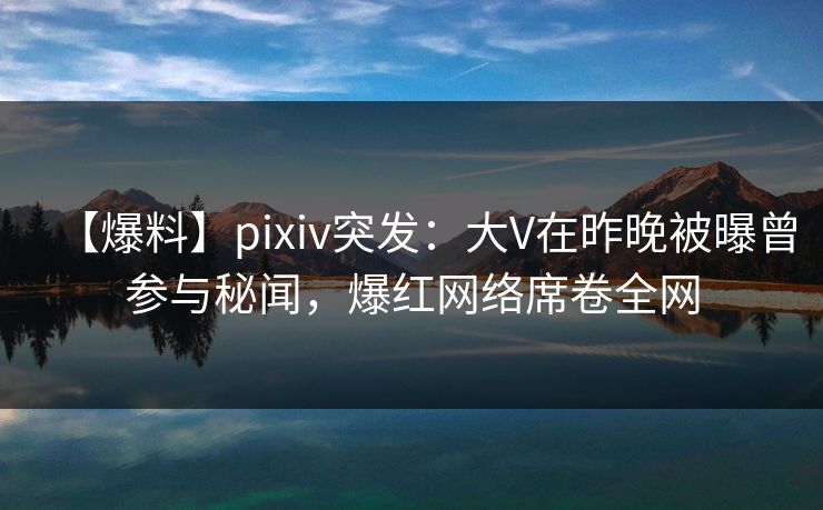 【爆料】pixiv突发：大V在昨晚被曝曾参与秘闻，爆红网络席卷全网
