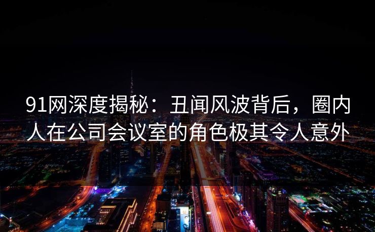 91网深度揭秘：丑闻风波背后，圈内人在公司会议室的角色极其令人意外