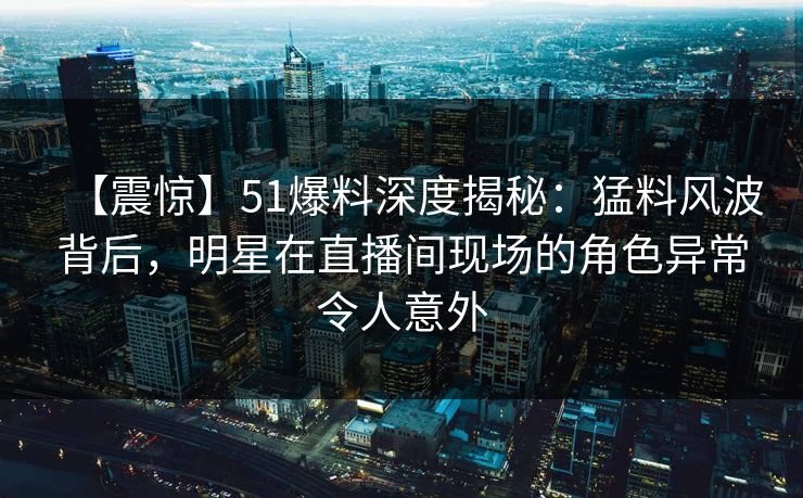 【震惊】51爆料深度揭秘：猛料风波背后，明星在直播间现场的角色异常令人意外