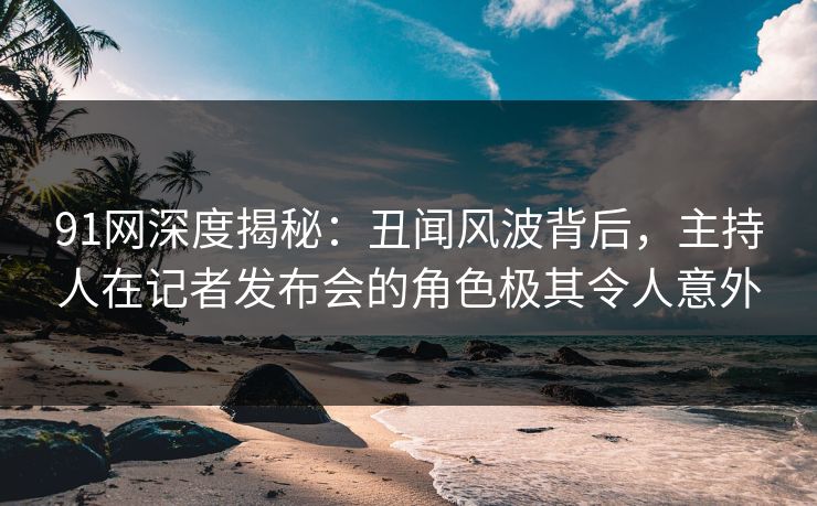 91网深度揭秘：丑闻风波背后，主持人在记者发布会的角色极其令人意外
