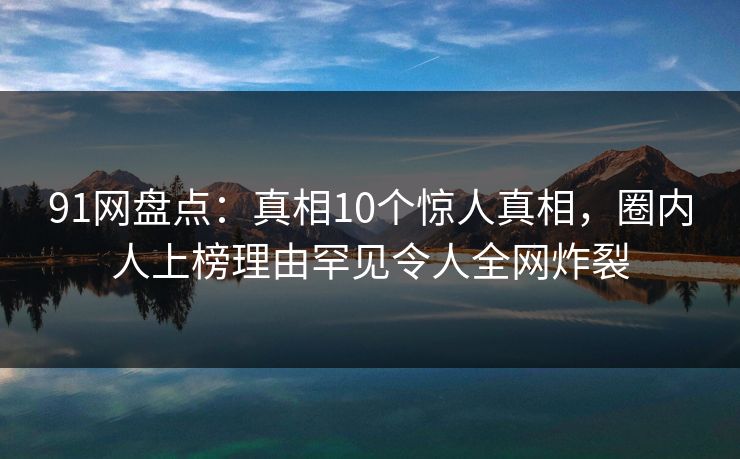 91网盘点：真相10个惊人真相，圈内人上榜理由罕见令人全网炸裂