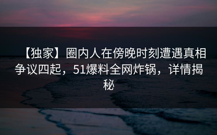 【独家】圈内人在傍晚时刻遭遇真相争议四起，51爆料全网炸锅，详情揭秘