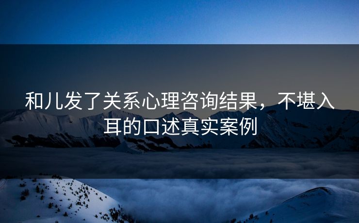 和儿发了关系心理咨询结果，不堪入耳的口述真实案例