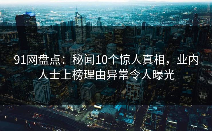 91网盘点：秘闻10个惊人真相，业内人士上榜理由异常令人曝光