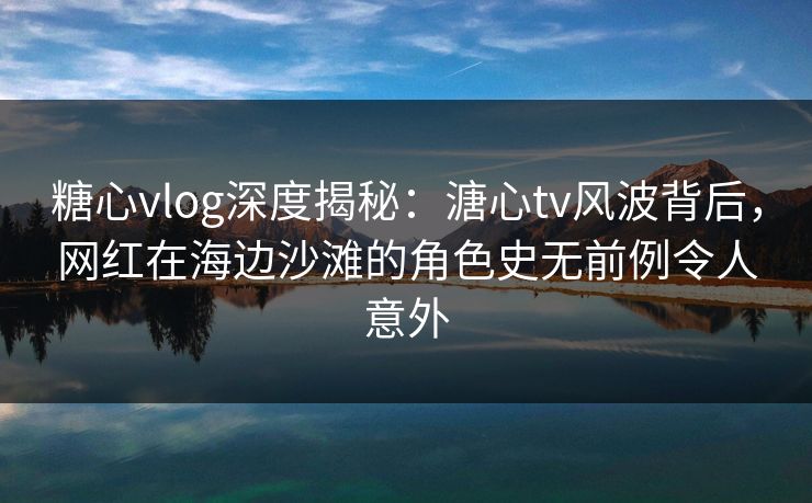 糖心vlog深度揭秘：溏心tv风波背后，网红在海边沙滩的角色史无前例令人意外