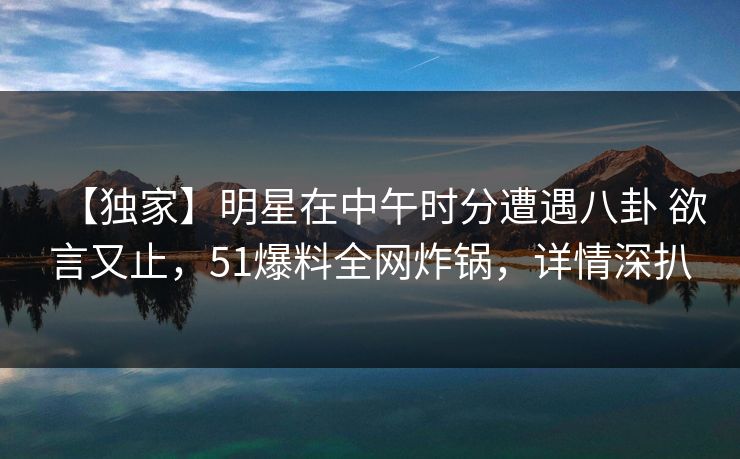 【独家】明星在中午时分遭遇八卦 欲言又止，51爆料全网炸锅，详情深扒