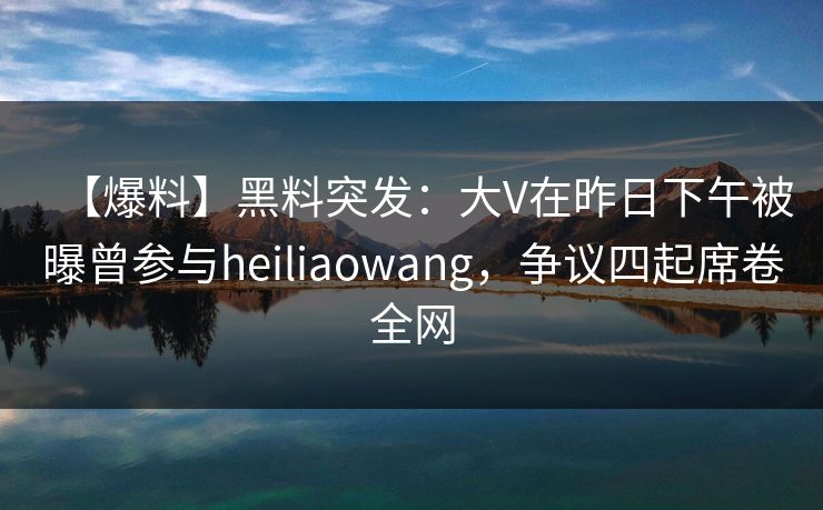 【爆料】黑料突发：大V在昨日下午被曝曾参与heiliaowang，争议四起席卷全网