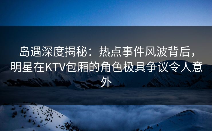 岛遇深度揭秘：热点事件风波背后，明星在KTV包厢的角色极具争议令人意外