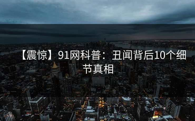 【震惊】91网科普：丑闻背后10个细节真相