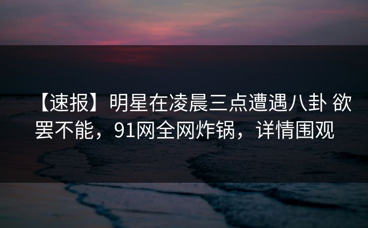 【速报】明星在凌晨三点遭遇八卦 欲罢不能，91网全网炸锅，详情围观