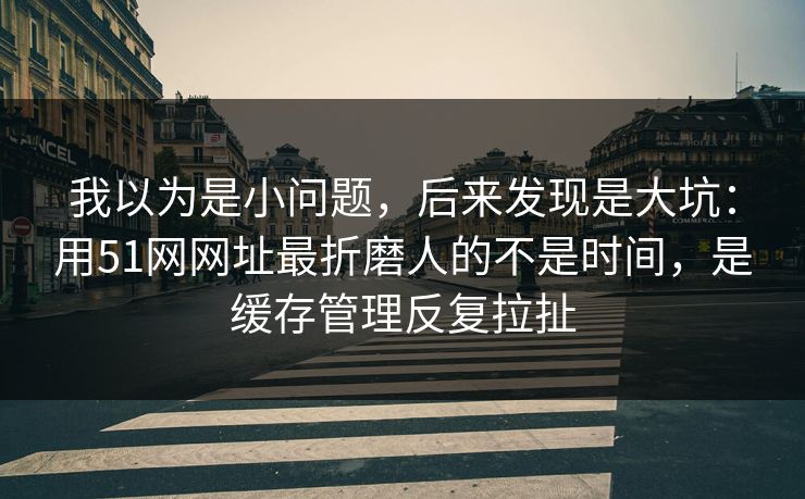 我以为是小问题，后来发现是大坑：用51网网址最折磨人的不是时间，是缓存管理反复拉扯