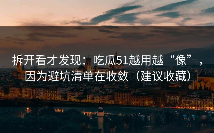 拆开看才发现：吃瓜51越用越“像”，因为避坑清单在收敛（建议收藏）