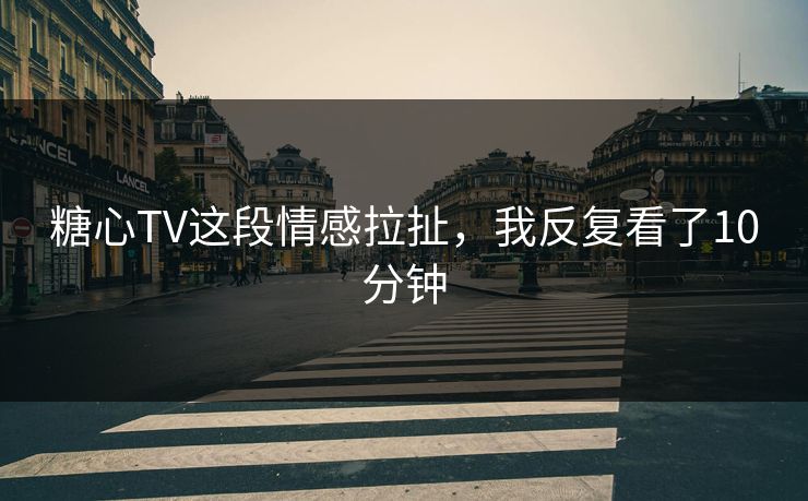 糖心TV这段情感拉扯，我反复看了10分钟