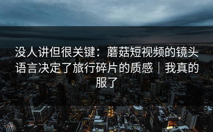 没人讲但很关键:蘑菇短视频的镜头语言决定了旅行碎片的质感|我真的服了 没人讲但很关键:蘑菇短视频的镜头语言决定了旅行碎片的质感|我真的服了