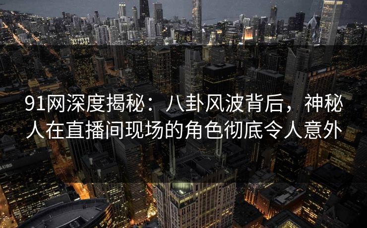 91网深度揭秘：八卦风波背后，神秘人在直播间现场的角色彻底令人意外