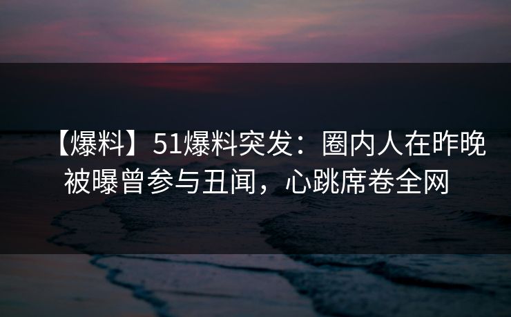 【爆料】51爆料突发：圈内人在昨晚被曝曾参与丑闻，心跳席卷全网