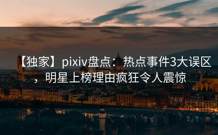 【独家】pixiv盘点：热点事件3大误区，明星上榜理由疯狂令人震惊