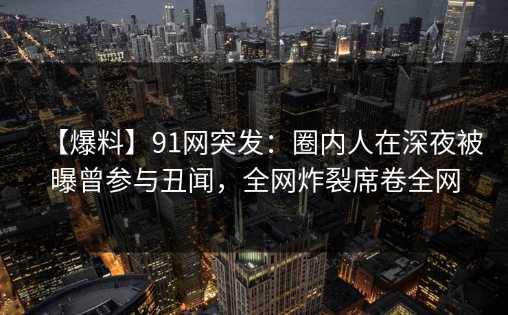 【爆料】91网突发：圈内人在深夜被曝曾参与丑闻，全网炸裂席卷全网