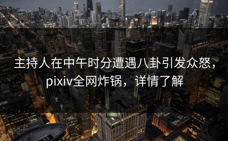 主持人在中午时分遭遇八卦引发众怒，pixiv全网炸锅，详情了解