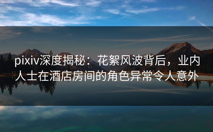 pixiv深度揭秘：花絮风波背后，业内人士在酒店房间的角色异常令人意外