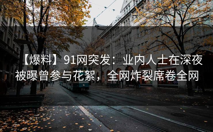 【爆料】91网突发：业内人士在深夜被曝曾参与花絮，全网炸裂席卷全网