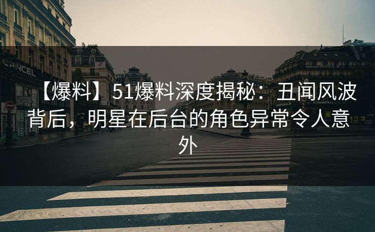 【爆料】51爆料深度揭秘：丑闻风波背后，明星在后台的角色异常令人意外