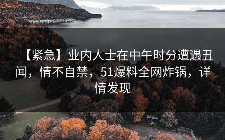【紧急】业内人士在中午时分遭遇丑闻，情不自禁，51爆料全网炸锅，详情发现