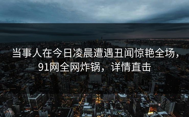 当事人在今日凌晨遭遇丑闻惊艳全场,91网全网炸锅,详情直击 当事人在今日凌晨遭遇丑闻惊艳全场,91网全网炸锅,详情直击