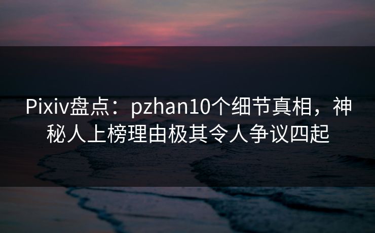 Pixiv盘点：pzhan10个细节真相，神秘人上榜理由极其令人争议四起