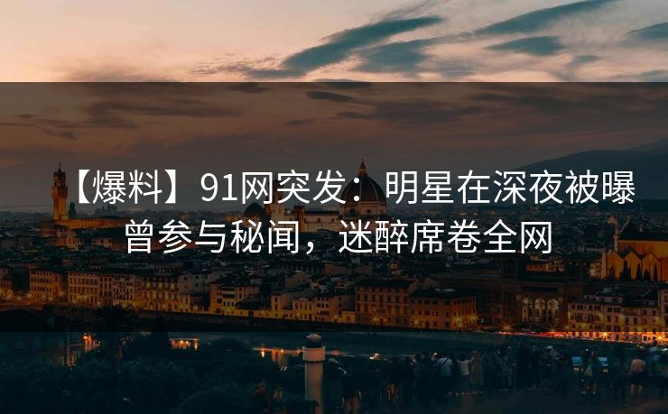 【爆料】91网突发：明星在深夜被曝曾参与秘闻，迷醉席卷全网