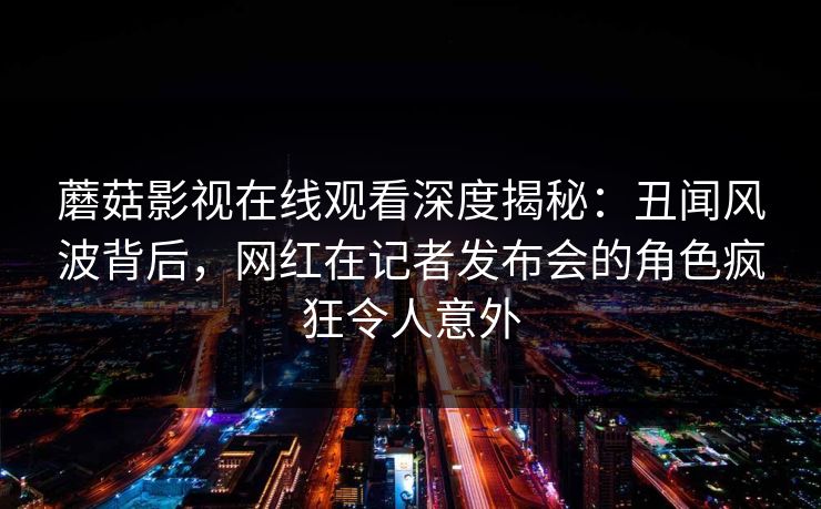 蘑菇影视在线观看深度揭秘：丑闻风波背后，网红在记者发布会的角色疯狂令人意外