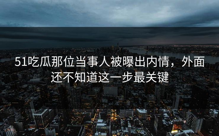 51吃瓜那位当事人被曝出内情，外面还不知道这一步最关键
